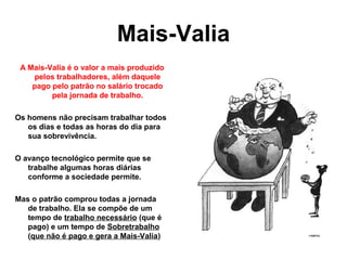 Mais-Valia
A Mais-Valia é o valor a mais produzido
pelos trabalhadores, além daquele
pago pelo patrão no salário trocado
pela jornada de trabalho.
Os homens não precisam trabalhar todos
os dias e todas as horas do dia para
sua sobrevivência.
O avanço tecnológico permite que se
trabalhe algumas horas diárias
conforme a sociedade permite.
Mas o patrão comprou todas a jornada
de trabalho. Ela se compõe de um
tempo de trabalho necessário (que é
pago) e um tempo de Sobretrabalho
(que não é pago e gera a Mais-Valia)
 