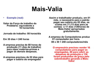 Mais-Valia
• Exemplo (real):
Valor da Força de trabalho do
Proletário: equivalente a
16 horas/mês
Jornada de trabalho: 08 horas/dia
Em 30 dias = 240 horas
A empresa precisa de 88 horas de
produção (11 dias de trabalho)
para repor matérias-primas e
pagar as demais despesas.
A empresa precisou de 02 dias para
pagar o salário do empregado!
Assim o trabalhador produziu, em 01
mês, o necessário para o patrão
pagar seu salário em 02 dias, os
custos em 11 (13 dias para as
contas) e 17 dias (136horas) de
Mais-Valia! apropriados
gratuitamente.
A empresa de Computadores produz
01 computador por hora.
08 x 30 = 240 computadores/mês
O empresário precisou vender 16
computadores para pagar os
empregados, 88 para cobrir as
despesas de produção e 136
foram produzidos de graça pelo
sobretrabalho gerando a Mais-
Valia!
 