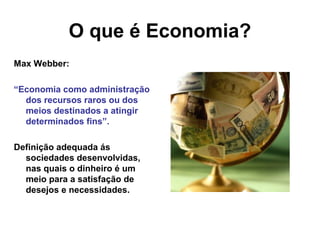 O que é Economia?
Max Webber:
“Economia como administração
dos recursos raros ou dos
meios destinados a atingir
determinados fins”.
Definição adequada ás
sociedades desenvolvidas,
nas quais o dinheiro é um
meio para a satisfação de
desejos e necessidades.
 