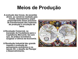 Meios de Produção
A evolução das trocas, do escambo
direto, ao comércio mediado pela
moeda, desempenhou papel
preponderante nesse processo
de transformação dos sistemas
de produção e circulação de
bens.
A Revolução Comercial, na
transição do Feudalismo para o
Capitalismo Mercantil, fez com
que, da prática econômica,
surgisse a Ciência da Economia.
A Revolução Industrial deu grande
impulso à evolução do
pensamento econômico e no
século XX, o desafio de Planejar
o Desenvolvimento.
 
