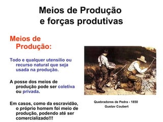 Meios de Produção
e forças produtivas
Meios de
Produção:
Todo e qualquer utensílio ou
recurso natural que seja
usada na produção.
A posse dos meios de
produção pode ser coletiva
ou privada.
Em casos, como da escravidão,
o próprio homem foi meio de
produção, podendo até ser
comercializado!!!
Quebradores de Pedra - 1850
Gustav Coubert
 
