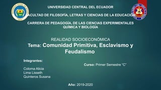 UNIVERSIDAD CENTRAL DEL ECUADOR
FACULTAD DE FILOSOFÍA, LETRAS Y CIENCIAS DE LA EDUCACIÓN
CARRERA DE PEDAGOGÍA, DE LAS CIENCIAS EXPERIMENTALES
QUÍMICA Y BIOLOGÍA
REALIDAD SOCIOECONÓMICA
Tema: Comunidad Primitiva, Esclavismo y
Feudalismo
Integrantes:
Curso: Primer Semestre “C”
Coloma Alicia
Lima Lisseth
Quinteros Susana
Año: 2019-2020
 