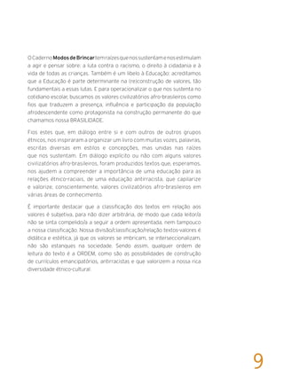 OCadernoModosdeBrincartemraízesquenossustentamenosestimulam
a agir e pensar sobre: a luta contra o racismo, o direito à cidadania e à
vida de todas as crianças. Também é um libelo à Educação: acreditamos
que a Educação é parte determinante na (re)construção de valores, tão
fundamentais a essas lutas. E para operacionalizar o que nos sustenta no
cotidiano escolar, buscamos os valores civilizatórios afro-brasileiros como
fios que traduzem a presença, influência e participação da população
afrodescendente como protagonista na construção permanente do que
chamamos nossa BRASILIDADE.
Fios estes que, em diálogo entre si e com outros de outros grupos
étnicos, nos inspiraram a organizar um livro com muitas vozes, palavras,
escritas diversas em estilos e concepções, mas unidas nas raízes
que nos sustentam. Em diálogo explícito ou não com alguns valores
civilizatórios afro-brasileiros, foram produzidos textos que, esperamos,
nos ajudem a compreender a importância de uma educação para as
relações étnico-raciais, de uma educação antirracista, que capilarize
e valorize, conscientemente, valores civilizatórios afro-brasileiros em
várias áreas de conhecimento.
É importante destacar que a classificação dos textos em relação aos
valores é subjetiva, para não dizer arbitrária, de modo que cada leitor/a
não se sinta compelido/a a seguir a ordem apresentada, nem tampouco
a nossa classificação. Nossa divisão/classificação/relação textos-valores é
didática e estética, já que os valores se imbricam, se interseccionalizam,
não são estanques na sociedade. Sendo assim, qualquer ordem de
leitura do texto é a ORDEM, como são as possibilidades de construção
de currículos emancipatórios, antirracistas e que valorizem a nossa rica
diversidade étnico-cultural.
9
 