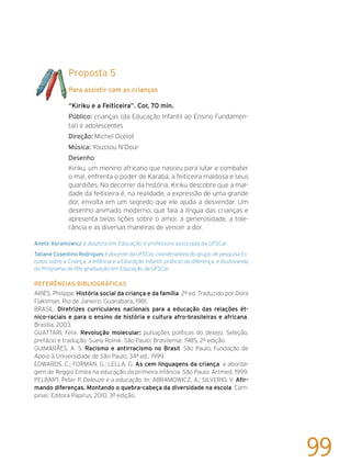 Proposta 5
Para assistir com as crianças
“Kiriku e a Feiticeira”. Cor, 70 min.
Público: crianças (da Educação Infantil ao Ensino Fundamen-
tal) e adolescentes
Direção: Michel Ocelot
Música: Youssou N’Dour
Desenho
Kiriku, um menino africano que nasceu para lutar e combater
o mal, enfrenta o poder de Karabá, a feiticeira maldosa e seus
guardiões. No decorrer da história, Kiriku descobre que a mal-
dade da feiticeira é, na realidade, a expressão de uma grande
dor, envolta em um segredo que ele ajuda a desvendar. Um
desenho animado moderno, que fala a língua das crianças e
apresenta belas lições sobre o amor, a generosidade, a tole-
rância e as diversas maneiras de vencer a dor.
Anete Abramowicz é doutora em Educação e professora associada da UFSCar.
Tatiane Cosentino Rodrigues é docente da UFSCar, coordenadora do grupo de pesquisa Es-
tudos sobre a Criança, a Infância e a Educação Infantil: práticas da diferença, e doutoranda
do Programa de Pós-graduação em Educação da UFSCar.
Referências bibliográficas
ARIÈS, Philippe. História social da criança e da família. 2ª ed. Traduzido por Dora
Flaksman. Rio de Janeiro: Guanabara, 1981.
BRASIL, Diretrizes curriculares nacionais para a educação das relações ét-
nico-raciais e para o ensino de história e cultura afro-brasileiras e africana,
Brasília, 2003.
GUATTARI, Felix. Revolução molecular: pulsações políticas do desejo. Seleção,
prefácio e tradução: Suely Rolnik. São Paulo: Brasiliense, 1985, 2ª edição.
GUIMARÃES, A. S. Racismo e antirracismo no Brasil. São Paulo, Fundação de
Apoio à Universidade de São Paulo, 34ª ed., 1999.
EDWARDS, C.; FORMAN, G.; LELLA, G. As cem linguagens da criança: a aborda-
gem de Reggio Emilia na educação da primeira infância. São Paulo: Artmed, 1999.
PELBART, Peter P. Deleuze e a educação. In: ABRAMOWICZ, A,; SILVERIO, V. Afir-
mando diferenças. Montando o quebra-cabeça da diversidade na escola. Cam-
pinas: Editora Papirus, 2010, 3ª edição.
99
 