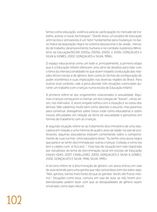 temas como educação, violência policial, participação no mercado de tra-
balho, acesso a novas tecnologias”. Diante disso, um projeto de educação
antirracista e antissexista é um fator fundamental para mudanças no bai-
xo índice da população negra no sistema educacional e de saúde,  merca-
do de trabalho, desenvolvimento humano e no combate à pobreza (Minis-
tério da Educação/SECAD 2005a, 2005b, 2005c e 2006; Gonçalves e
Silva & Gomes, 2002; Gonçalves e Silva, 1996).
O espaço educacional como um todo e, principalmente, a primeira etapa
que é a Educação Infantil oferecem uma série de desafios para lidar com
o tema da interseccionalidade no que dizem respeito à educação das rela-
ções étnico-raciais e de gênero, bem como às formas de configuração do
poder econômico e suas implicações nas diversas regiões do Brasil. Para
ilustrar esse contexto, vale a pena abordar três situações vivenciadas du-
rante um trabalho com crianças numa escola de Educação Infantil.
A primeira refere-se aos xingamentos relacionados à sexualidade. Algu-
mas crianças começaram a chamar um dos colegas de “boiola”, várias ve-
zes, nos intervalos. O aluno xingado sofreu com a situação e se isolou dos
demais. Não sabíamos muito bem como abordar o assunto, mas paramos
para conversar, dialogamos sobre nossa visão como educadoras e sobre
nossas dificuldades em relação ao tema da sexualidade e pensamos em
formas de trabalhá-lo com as crianças.
A segunda situação refere-se ao tratamento discriminatório de uma edu-
cadora em relação a uma menina de quatro anos de idade: na sala de pro-
fessores, algumas educadoras estavam comentando sobre o comporta-
mento de suas turmas. Uma educadora disse: “Eu tenho uma aluna negra
que parece se sentir discriminada por outras crianças. Coitada, e como ela
tem o cabelo ruim, aí fica pior...”. Esse tipo de situação tem sido registrada
por estudiosos do tema da discriminação racial em escolas de Educação
Infantil (Dias, 2007; Cavalleiro, 2000; Gonçalves e Silva & Gomes,
2002; Gonçalves e Silva, 1996; Silva, 1995).
A terceira refere-se à discriminação de gênero: um aluno entrou em sala
de aula dizendo para uma garota que não concordava com ela sobre algo:
“Nós, garotos, somos mais fortes do que as garotas. Vocês são fracas mes-
mo.” Situações como essa, comuns em sala de aula, se não forem pro-
blematizadas podem fazer com que as desigualdades de gênero sejam
encaradas como algo natural.
102
 