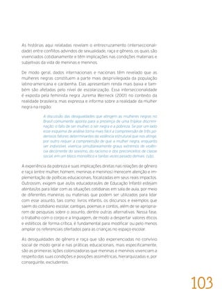 As histórias aqui relatadas revelam o entrecruzamento (interseccionali-
dade) entre conflitos advindos de sexualidade, raça e gênero, os quais são
vivenciados cotidianamente e têm implicações nas condições materiais e
subjetivas da vida de meninas e meninos.
De modo geral, dados internacionais e nacionais têm revelado que as
mulheres negras constituem a parte mais desprivilegiada da população
latino-americana e caribenha. Elas apresentam renda mais baixa e tam-
bém são afetadas pelo nível de escolarização. Essa interseccionalidade
é exposta pela feminista negra Jurema Werneck (2001) no contexto da
realidade brasileira, mas expressa e informa sobre a realidade da mulher
negra na região:
A discussão das desigualdades que atingem as mulheres negras no
Brasil comumente aponta para a presença de uma tríplice discrimi-
nação: o fato de ser mulher, o ser negra e a pobreza. Se por um lado
esse esquema de análise torna mais fácil a compreensão de três po-
derosos fatores determinantes da violência estrutural que nos atinge,
por outro requer a compreensão de que a mulher negra, enquanto
ser indivisível, vivencia simultaneamente graus extremos de violên-
cia decorrente do sexismo, do racismo e dos preconceitos de classe
social, em um bloco monolítico e tantas vezes pesado demais. (s/p)..
A experiência da pobreza e suas implicações diretas nas relações de gênero
e raça (entre mulher, homem, meninas e meninos) merecem atenção e im-
plementação de políticas educacionais, focalizadas em seus reais impactos.
Outrossim, exigem que as/os educadoras/es de Educação Infantil estejam
atentas/os para lidar com as situações cotidianas em sala de aula, por meio
de diferentes maneiras ou materiais que podem ser utilizados para lidar
com esse assunto, tais como: livros infantis, os discursos e exemplos que
saem do cotidiano escolar, cantigas, poemas e contos, além de se apropria-
rem de pesquisas sobre o assunto, dentre outras alternativas. Nessa fase,
o trabalho com o corpo e a linguagem, de modo a despertar valores éticos
e estéticos de forma crítica, é fundamental para modificar ou pelo menos
ampliar os referenciais ofertados para as crianças no espaço escolar.
As desigualdades de gênero e raça que são experienciadas no convívio
social de modo geral e nas práticas educacionais, mais especificamente,
são as primeiras lições colonizadoras que meninas e meninos vivenciam a
respeito das suas condições e posições assimétricas, hierarquizadas e, por
conseguinte, excludentes.
103
 