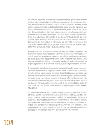 As relações de poder interseccionalizadas com raça, gênero, sexualidade
e classe são reproduzidas no ambiente educacional e servem para manu-
tenção da cultura do patriarcado colonizador. Essa cultura tem legitimado
saberes, estabelecendo verdades absolutas. Nesse sentido, é preciso que
haja um investimento contínuo na implementação de políticas educacio-
nais democratizadoras para que crianças, jovens e mulheres possam ser
empoderada/os e apossarem-se de uma vida digna e cidadã. Igualmente,
terão a oportunidade de exercitar o questionamento constante das rela-
ções de poder e suas formas de construção de conhecimentos e saberes,
bem como das tecnologias e estratégias de opressão e dominação em
que esses conhecimentos são gerados e reproduzidos (Werneck, 2001;
Sant’Ana & Paixão, 2000; Foucault, 1975 e 1978).
Mais do que isso, é fundamental que os diversos atores envolvidos nas
diferentes fases e modalidades do sistema educacional possam acessar e
refletir sobre ferramentas para a desconstrução da ideologia do patriarca-
do, isto é, questionar o poder masculino como eixo central do mundo, uma
vez que essa ideologia traz consequências não só no âmbito grupal, na
organização social, mas também individual, das subjetividades e atitudes.
O patriarcado não só conseguiu impor uma organização social, mas tam-
bém teve seu efeito nas subjetividades de todos os indivíduos, com maior
prejuízo para a subjetividade feminina. Os conteúdos desta ideologia são
interiorizados pelos sujeitos no processo de formação da personalidade e,
conjuntamente com ele, na conscientização de gênero. Os meninos vão
assumindo uma configuração da masculinidade com seu atributo distinti-
vo: o poder. Por sua parte, a menina constrói sua feminilidade a partir de
um “dever ser”, no que se inclui sentir-se protegida pelo homem. (Ramí-
rez, 2008)
O desafio permanente é o combate à ideologia sexista, classista, adulto-
cêntrica, racista, heteronormativa, que, em última instância, valida o ho-
mem branco e heterossexual como padrão de humanidade. Portanto, a
superação das relações assimétricas entre meninas e meninos no acesso,
permanência e sucesso no sistema educacional formal é um passo estra-
tégico para a preparação delas/es para gozarem de seus direitos a uma
cidadania plena, bem como serem agentes de transformação política e
pedagógica nos espaços de poder que ocuparem futuramente.
104
 