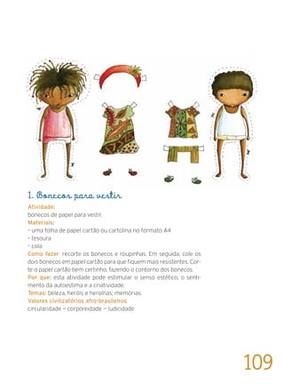 1. Bonecos para vestir
Atividade:
bonecos de papel para vestir.
Materiais:
– uma folha de papel cartão ou cartolina no formato A4
– tesoura
– cola
Como fazer: recorte os bonecos e roupinhas. Em seguida, cole os
dois bonecos em papel cartão para que fiquem mais resistentes. Cor-
te o papel cartão bem certinho, fazendo o contorno dos bonecos.
Por que: esta atividade pode estimular o senso estético, o senti-
mento da autoestima e a criatividade.
Temas: beleza; heróis e heroínas; memórias.
Valores civilizatórios afro-brasileiros:
circularidade — corporeidade — ludicidade
109
 