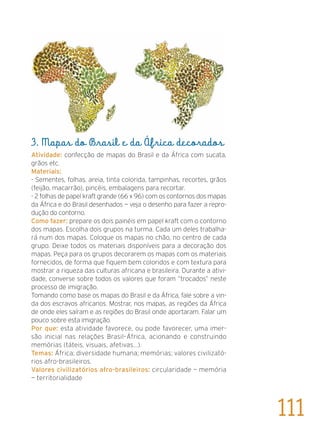 3. Mapas do Brasil e da África decorados
Atividade: confecção de mapas do Brasil e da África com sucata,
grãos etc.
Materiais:
- Sementes, folhas, areia, tinta colorida, tampinhas, recortes, grãos
(feijão, macarrão), pincéis, embalagens para recortar.
- 2 folhas de papel kraft grande (66 x 96) com os contornos dos mapas
da África e do Brasil desenhados — veja o desenho para fazer a repro-
dução do contorno.
Como fazer: prepare os dois painéis em papel kraft com o contorno
dos mapas. Escolha dois grupos na turma. Cada um deles trabalha-
rá num dos mapas. Coloque os mapas no chão, no centro de cada
grupo. Deixe todos os materiais disponíveis para a decoração dos
mapas. Peça para os grupos decorarem os mapas com os materiais
fornecidos, de forma que fiquem bem coloridos e com textura para
mostrar a riqueza das culturas africana e brasileira. Durante a ativi-
dade, converse sobre todos os valores que foram “trocados” neste
processo de imigração.
Tomando como base os mapas do Brasil e da África, fale sobre a vin-
da dos escravos africanos. Mostrar, nos mapas, as regiões da África
de onde eles saíram e as regiões do Brasil onde aportaram. Falar um
pouco sobre esta imigração.
Por que: esta atividade favorece, ou pode favorecer, uma imer-
são inicial nas relações Brasil–África, acionando e construindo
memórias (táteis, visuais, afetivas...).
Temas: África; diversidade humana; memórias; valores civilizató-
rios afro-brasileiros.
Valores civilizatórios afro-brasileiros: circularidade — memória
— territorialidade
111
 