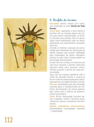 4. Desfile de heróis
Atividade: desfile infantil com fanta-
sias inspiradas na série Heróis de Todo
Mundo.
Como fazer: apresente a série Heróis e
escolha com as crianças alguns dos he-
róis para serem representados no desfi-
le. Durante uma semana, fale um pouco
sobre como representar cada um deles,
idealizando sua indumentária, penteado,
cores etc.
Convide as famílias e pessoas da comu-
nidade para participar da construção do
desfile. Aqueles que tiverem habilidade
para maquiagem de teatro, tatuagem,
costura ou para fazer tranças podem se
encarregar dessas tarefas.
Ensaie com as crianças as músicas que
vão tocar durante o desfile. Selecione
algumas delas para tocarem instru-
mentos durante o desfile de cada per-
sonalidade.
Faça, com as crianças, bandeiras com o
nome do herói/da heroína e amarre-as
em um cabo de vassoura pequeno e deco-
rado para ser carregado durante o desfile.
Por que: acreditamos que esta atividade
contribui para o fortalecimento da me-
mória afro-brasiliera de forma positiva,
bem como para o espírito de pertenci-
mento comunitário.
Tema: África; diversidade humana; be-
leza; tradições; heróis e heroínas locais;
memórias; valores civilizatórios afro-bra-
sileiros.
Valores civilizatórios afro-brasileiros:
ancestralidade — musicalidade — memória
— corporeidade
112
 