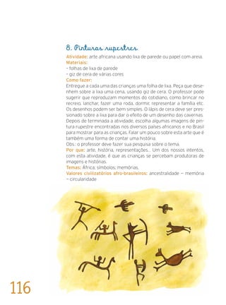 8. Pinturas rupestres
Atividade: arte africana usando lixa de parede ou papel com areia.
Materiais:
– folhas de lixa de parede
– giz de cera de várias cores
Como fazer:
Entregue a cada uma das crianças uma folha de lixa. Peça que dese-
nhem sobre a lixa uma cena, usando giz de cera. O professor pode
sugerir que reproduzam momentos do cotidiano, como brincar no
recreio, lanchar, fazer uma roda, dormir, representar a família etc.
Os desenhos podem ser bem simples. O lápis de cera deve ser pres-
sionado sobre a lixa para dar o efeito de um desenho das cavernas.
Depois de terminada a atividade, escolha algumas imagens de pin-
tura rupestre encontradas nos diversos países africanos e no Brasil
para mostrar para as crianças. Falar um pouco sobre esta arte que é
também uma forma de contar uma história.
Obs.: o professor deve fazer sua pesquisa sobre o tema.
Por que: arte, história, representações... Um dos nossos intentos,
com esta atividade, é que as crianças se percebam produtoras de
imagens e histórias.
Temas: África; símbolos; memórias.
Valores civilizatórios afro-brasileiros: ancestralidade — memória
— circularidade
116
 
