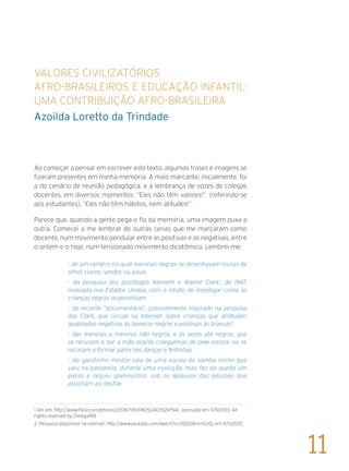 Valores civilizatórios
afro-brasileiros e Educação Infantil:
uma contribuição afro-brasileira
Azoilda Loretto da Trindade
Ao começar a pensar em escrever este texto, algumas frases e imagens se
fizeram presentes em minha memória. A mais marcante, inicialmente, foi
a do cenário de reunião pedagógica, e a lembrança de vozes de colegas
docentes, em diversos momentos: “Eles não têm valores!”. (referindo-se
aos estudantes), “Eles não têm hábitos, nem atitudes!”.
Parece que, quando a gente pega o fio da memória, uma imagem puxa a
outra. Comecei a me lembrar de outras cenas que me marcaram como
docente, num movimento pendular entre as positivas e as negativas, entre
o ontem e o hoje, num tensionado movimento dicotômico. Lembrei-me:
- de um cenário no qual meninas negras se desenhavam louras de
olhos claros, verdes ou azuis.
- da pesquisa dos psicólogos Kenneth e Mamie Clark1
, de 1947,
realizada nos Estados Unidos, com o intuito de investigar como as
crianças negras se percebiam.
- do recente “documentário”, possivelmente inspirado na pesquisa
dos Clark, que circula na internet, sobre crianças que atribuíam
qualidades negativas às bonecas negras e positivas às brancas2
.
- das meninas e meninos não negros, e às vezes até negros, que
se recusam a dar a mão aos/às coleguinhas de pele escura, ou se
recusam a formar pares nas danças e festinhas.
- do garotinho mestre-sala de uma escola de samba mirim que
caiu na passarela, durante uma evolução, mas fez da queda um
passo e seguiu glamouroso, sob os aplausos das pessoas que
assistiam ao desfile.
1 Ver em: http://www.flickr.com/photos/22067139@N05/2405124754/, acessado em 11/11/2010. All
rights reserved by Omega418	
2 Pesquisa disponível na internet: http://www.youtube.com/watch?v=DDO3RrxmCeQ, em 11/11/2010.
11
 