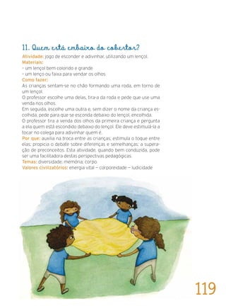 11. Quem está embaixo do cobertor?
Atividade: jogo de esconder e adivinhar, utilizando um lençol.
Materiais:
– um lençol bem colorido e grande
– um lenço ou faixa para vendar os olhos
Como fazer:
As crianças sentam-se no chão formando uma roda, em torno de
um lençol.
O professor escolhe uma delas, tira-a da roda e pede que use uma
venda nos olhos.
Em seguida, escolhe uma outra e, sem dizer o nome da criança es-
colhida, pede para que se esconda debaixo do lençol, encolhida.
O professor tira a venda dos olhos da primeira criança e pergunta
a ela quem está escondido debaixo do lençol. Ele deve estimulá-la a
tocar no colega para adivinhar quem é.
Por que: auxilia na troca entre as crianças; estimula o toque entre
elas; propicia o debate sobre diferenças e semelhanças; a supera-
ção de preconceitos. Esta atividade, quando bem conduzida, pode
ser uma facilitadora destas perspectivas pedagógicas.
Temas: diversidade; memória; corpo.
Valores civilizatórios: energia vital — corporeidade — ludicidade
119
 