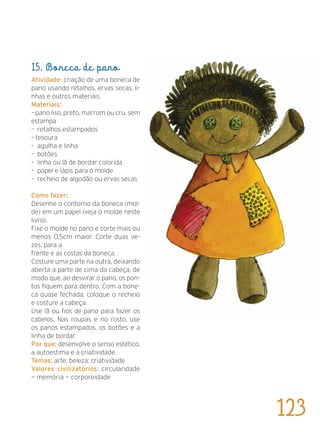 15. Boneca de pano
Atividade: criação de uma boneca de
pano usando retalhos, ervas secas, li-
nhas e outros materiais.
Materiais:
– pano liso, preto, marrom ou cru, sem
estampa
– retalhos estampados
– tesoura
– agulha e linha
– botões
– linha ou lã de bordar colorida
– papel e lápis para o molde
– recheio de algodão ou ervas secas
Como fazer:
Desenhe o contorno da boneca (mol-
de) em um papel (veja o molde neste
livro).
Fixe o molde no pano e corte mais ou
menos 0,5cm maior. Corte duas ve-
zes, para a
frente e as costas da boneca.
Costure uma parte na outra, deixando
aberta a parte de cima da cabeça, de
modo que, ao desvirar o pano, os pon-
tos fiquem para dentro. Com a bone-
ca quase fechada, coloque o recheio
e costure a cabeça.
Use lã ou fios de pano para fazer os
cabelos. Nas roupas e no rosto, use
os panos estampados, os botões e a
linha de bordar.
Por que: desenvolve o senso estético,
a autoestima e a criatividade.
Temas: arte; beleza; criatividade
Valores civilizatórios: circularidade
— memória — corporeidade
123
 