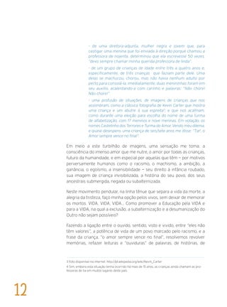 - de uma diretora-adjunta, mulher negra e jovem que, para
castigar uma menina que foi enviada à direção porque chamou a
professora de nojenta, determinou que ela escrevesse 50 vezes,
“devo sempre chamar minha querida professora de linda”.
- de um grupo de crianças de idade entre três a quatro anos e,
especificamente, de três crianças que faziam parte dele. Uma
delas se machucou, chorou, mas não havia nenhum adulto por
perto para consolá-la. Imediatamente, duas menininhas foram em
seu auxílio, acalentando-a com carinho e palavras: “Não chore!
Não chore!”.
- uma profusão de situações, de imagens de crianças que nos
assombram, como a clássica fotografia de Kevin Carter que mostra
uma criança e um abutre à sua espreita3
; e que nos acalmam,
como durante uma eleição para escolha do nome de uma turma
de alfabetização, com 17 meninos e nove meninas. Em votação, os
nomes Castelinho dos Terrores e Turma do Amor. Vendo meu dilema,
e quase desespero, uma criança de seis/sete anos me disse: “Tia4
, o
Amor sempre vence no final”.
Em meio a este turbilhão de imagens, uma sensação me toma: a
consciência do imenso amor que me nutre, o amor por todas as crianças,
futuro da humanidade, e em especial por aquelas que têm — por motivos
perversamente humanos como o racismo, o machismo, a ambição, a
ganância, o egoísmo, a insensibilidade — seu direito à infância roubado,
sua imagem de criança invisibilizada, a história do seu povo, dos seus
ancestrais submergida, negada ou subalternizada.
Neste movimento pendular, na linha tênue que separa a vida da morte, a
alegria da tristeza, faço minha opção pelos vivos, sem deixar de memorar
os mortos. VIDA, VIDA, VIDA... Como promover a Educação pela VIDA e
para a VIDA, na qual a exclusão, a subalternização e a desumanização do
Outro não sejam possíveis?
Fazendo a ligação entre o ouvido, sentido, visto e vivido, entre “eles não
têm valores”, a potência de vida de um povo marcado pelo racismo, e a
frase da criança, “o amor sempre vence no final”, resolvemos revolver
memórias, refazer leituras e “ouviduras” de palavras, de histórias, de
3 Foto disponível na internet: http://pt.wikipedia.org/wiki/Kevin_Carter
4 Sim, embora esta situação tenha ocorrido há mais de 15 anos, as crianças ainda chamam as pro-
fessoras de tia em muitos lugares deste país.
12
 