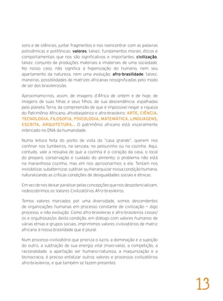 sons e de silêncios, juntar fragmentos e nos reencontrar com as palavras
polissêmicas e polifônicas: valores, talvez, fundamentos morais, éticos e
comportamentais que nos são significativos e importantes; civilização,
talvez, conjunto de produções materiais e imateriais de uma sociedade.
No nosso caso, não significa a higienização do humano, nem seu
apartamento da natureza, nem uma evolução; afro-brasilidade, talvez,
maneiras, possibilidades de matrizes africanas ressignificadas pelo modo
de ser dos brasileiros/as.
Aproximamo-nos, assim, de imagens d’África de ontem e de hoje, de
imagens de suas filhas e seus filhos, de sua descendência, espalhadas
pelo planeta Terra; da compreensão de que é impossível negar a riqueza
do Patrimônio Africano, afrodiaspórico e afro-brasileiro: ARTE, CIÊNCIA,
TECNOLOGIA, FILOSOFIA, PSICOLOGIA, MATEMÁTICA, LINGUAGENS,
ESCRITA, ARQUITETURA... O patrimônio africano está visceralmente
imbricado no DNA da humanidade.
Numa leitura feita do ponto de vista da “casa grande”, querem nos
confinar nos tumbeiros, na senzala, no pelourinho ou na cozinha. Aqui,
contudo, vale a ressalva de que a cozinha é o coração da casa, o local
do preparo, conservação e cuidado do alimento; o problema não está
na maravilhosa cozinha, mas em nos aprisionarmos a ela. Tentam nos
invisibilizar, subalternizar, subtrair ou hierarquizar nossa condição humana,
naturalizando as críticas condições de desigualdades sociais e étnicas.
Emvezdenosdeixarparalisarpelasconcepçõesquenosdespotencializam,
redescobrimos os Valores Civilizatórios Afro-brasileiros.
Temos valores marcados por uma diversidade, somos descendentes
de organizações humanas em processo constante de civilização — digo
processo, e não evolução. Como afro-brasileiras e afro-brasileiros ciosas/
os e orgulhosas/os desta condição, em diálogo com valores humanos de
várias etnias e grupos sociais, imprimimos valores civilizatórios de matriz
africana à nossa brasilidade que é plural.
Num processo civilizatório que prioriza o lucro, a dominação e a sujeição
do outro, a subtração de sua energia vital (mais-valia), a competição, a
racionalidade, a apartação ser humano-natureza, a maquinização e a
tecnocracia, é preciso enfatizar outros valores e processos civilizatórios
afro-brasileiros, e que também se fazem presentes.
13
 