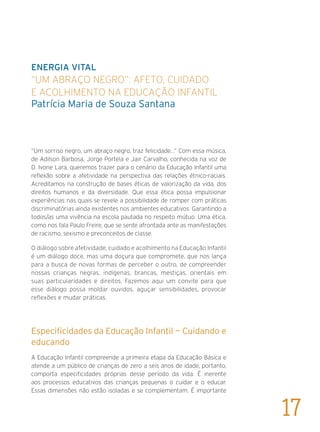 Energia Vital
“Um abraço negro”: afeto, cuidado
e acolhimento na Educação Infantil	
Patrícia Maria de Souza Santana
“Um sorriso negro, um abraço negro, traz felicidade...” Com essa música,
de Adilson Barbosa, Jorge Portela e Jair Carvalho, conhecida na voz de
D. Ivone Lara, queremos trazer para o cenário da Educação Infantil uma
reflexão sobre a afetividade na perspectiva das relações étnico-raciais.
Acreditamos na construção de bases éticas de valorização da vida, dos
direitos humanos e da diversidade. Que essa ética possa impulsionar
experiências nas quais se revele a possibilidade de romper com práticas
discriminatórias ainda existentes nos ambientes educativos. Garantindo a
todos/as uma vivência na escola pautada no respeito mútuo. Uma ética,
como nos fala Paulo Freire, que se sente afrontada ante as manifestações
de racismo, sexismo e preconceitos de classe.
O diálogo sobre afetividade, cuidado e acolhimento na Educação Infantil
é um diálogo doce, mas uma doçura que compromete, que nos lança
para a busca de novas formas de perceber o outro, de compreender
nossas crianças negras, indígenas, brancas, mestiças, orientais em
suas particularidades e direitos. Fazemos aqui um convite para que
esse diálogo possa moldar ouvidos, aguçar sensibilidades, provocar
reflexões e mudar práticas.
Especificidades da Educação Infantil — Cuidando e
educando
A Educação Infantil compreende a primeira etapa da Educação Básica e
atende a um público de crianças de zero a seis anos de idade, portanto,
comporta especificidades próprias desse período da vida. É inerente
aos processos educativos das crianças pequenas o cuidar e o educar.
Essas dimensões não estão isoladas e se complementam. É importante
17
 
