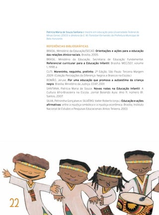 Patrícia Maria de Souza Santana é mestre em educação pela Universidade Federal de
Minas Gerais (2003) e diretora da E. M. Florestan Fernandes da Prefeitura Municipal de
Belo Horizonte.
Referências bibliográficas
BRASIL. Ministério da Educação/SECAD. Orientações e ações para a educação
das relações étnico-raciais. Brasília, 2005.
BRASIL. Ministério da Educação. Secretaria de Educação Fundamental.
Referencial curricular para a Educação Infantil. Brasília: MEC/SEF, volume
1, 1998 a.
CUTI. Moreninho, neguinho, pretinho. 2ª Edição. São Paulo: Terceira Margem
2009. (Coleção Percepções da Diferença. Negros e Brancos na Escola.)
ROMÃO, Jeruse. Por uma educação que promova a autoestima da criança
negra. Brasília, Ministério da Justiça, CEAP, 2001.
SANTANA, Patrícia Maria de Souza. Novas rodas na Educação Infantil: A
Cultura Afro-Brasileira na Escola. Jornal Bolando Aula. Ano 11, número 81.
Santos, 2007.
SILVA, Petronilha Gonçalves e; SILVÉRIO, Valter Roberto (orgs.). Educação e ações
afirmativas: entre a injustiça simbólica e a injustiça econômica. Brasília, Instituto
Nacional de Estudos e Pesquisas Educacionais Anísio Teixeira, 2003.
22
 