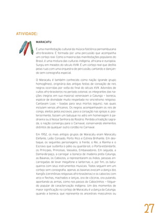 Atividade:
MARACATU
É uma manifestação cultural da música folclórica pernambucana
afro-brasileira. É formada por uma percussão que acompanha
um cortejo real. Como a maioria das manifestações populares do
Brasil, é uma mistura das culturas indígena, africana e europeia.
Surgiu em meados do século XVIII. É um cortejo real que desfila
pelas ruas com uma orquestra de percussão, cantando e dançan-
do sem coreografia especial.
O Maracatu é também conhecido como nação (grande grupo
homogêneo), originária das antigas festas de coroação de reis
negros ocorridas por volta do final do século XVII. Advindos de
cultos afro-brasileiros no período colonial, os integrantes das na-
ções (negros em sua maioria) veneravam a Calunga — boneca,
espécie de divindade muito respeitada no sincretismo religioso.
Cantavam Loas — toadas para seus mortos (eguns), nas quais
incluíam versos africanos. Os negros acompanhavam os reis de
congo, eleitos pelos escravos, para a coroação nas igrejas e, pos-
teriormente, faziam um batuque no adro em homenagem à pa-
droeira ou à Nossa Senhora do Rosário. Perdida a tradição sagra-
da, o nação convergiu para o Carnaval, conservando elementos
distintos de qualquer outro cordão no Carnaval.
Em 1952, os mais antigos grupos de Maracatu eram Maracatu
Elefante, Leão Coroado, Porto Rico e Estrela Brilhante. Em des-
taque, os seguintes personagens: à frente, o Rei, a Rainha e o
Escravo que sustenta o pálio ou guarda-sol, o Porta-estandarte,
os Príncipes, Princesas, Vassalos, Embaixadores. Em seguida, a
Dama-de-paço, a carregar a boneca de madeira preta Calunga,
as Baianas, os Caboclos, a representarem os índios, pessoas en-
carregadas de levar megafone e lanternas; e, por fim, os batu-
queiros com seus instrumentos musicais. Todos seguem em um
cortejo sem coreografia, apenas as baianas evocam a dança dos
Xangôs (cerimônias religiosas afro-brasileiras) e os caboclos com
arco e flechas, machados e lanças, ora de cócoras, ora pulando,
apontando as armas, como nos passos do Caboclinhos — folgue-
do popular de caracterização indígena. Um dos momentos de
maior significação no cortejo de Maracatu é a dança da Calunga,
quando a boneca, que representa os ancestrais masculinos ou
27
 