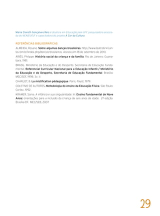 Maria Clareth Gonçalves Reis é doutora em Educação pela UFF, pesquisadora associa-
da do NEAB/UFJF e capacitadora do projeto A Cor da Cultura.
Referências bibliográficas
ALMEIDA, Rosane. Sobre algumas danças brasileiras. http://www.teatrobrincan-
te.com.br/index.php/dancas-brasileiras. Acesso em 18 de setembro de 2010.
ARIÈS, Philippe. História social da criança e da família. Rio de Janeiro: Guana-
bara, 1981.
BRASIL. Ministério da Educação e do Desporto. Secretaria de Educação Funda-
mental. Referencial Curricular Nacional para a Educação Infantil / Ministério
da Educação e do Desporto, Secretaria de Educação Fundamental. Brasília:
MEC/SEF, 1998. 3v.: il.
CHARLOT, B. La mistification pédagogique. Paris, Payot, 1979.
COLETIVO DE AUTORES. Metodologia do ensino da Educação Física. São Paulo:
Cortez, 1992.
KRAMER, Sonia. A infância e sua singularidade. In: Ensino Fundamental de Nove
Anos: orientações para a inclusão da criança de seis anos de idade. 2ª edição.
Brasília-DF. MEC/SEB, 2007.
29
 
