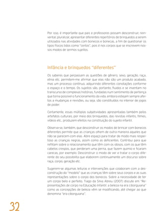 Por isso, é importante que pais e professores possam desconstruir, rein-
ventar, pluralizar, apresentar diferentes repertórios de brinquedos a serem
utilizados nas atividades com bonecos e bonecas, a fim de questionar os
tipos físicos tidos como “certos”, pois é nos corpos que se inscrevem nos-
sos modos de sermos sujeitos.
Infância e brinquedos “diferentes”
Os saberes que perpassam as questões de gênero, sexo, geração, raça,
etnia etc. permitem-me afirmar que elas não são um produto acabado,
mas um processo contínuo, adquirindo diferentes conotações conforme
o espaço e o tempo. Os sujeitos são, portanto, fluidos e se inventam no
transcurso de complexas histórias, fundadas num sentimento de pertença
que torna possível o funcionamento da vida, embora estejam sempre afei-
tos a mudanças e revisões, ou seja, são constituídos no interior de jogos
de poder.
Certamente, essas múltiplas subjetividades apresentadas também pelos
artefatos culturais, por meio dos brinquedos, das revistas infantis, filmes,
vídeos etc., produzem efeitos na constituição do sujeito infantil.
Observa-se, também, que desconstruir os modos de brincar com bonecos
diferentes permite que as crianças olhem de outra maneira aqueles que
não se parecem com elas. Abre espaço para tratar de modo mais respei-
toso as crianças negras, assim como as deficientes. Contribui para que
reflitam sobre o relacionamento que têm com os idosos, com os que têm
cabelos crespos, que perderam uma perna, que fazem quimio e ficaram
carecas, por exemplo. Desconstruir o modo de ver e tratar o corpo dife-
rente do seu possibilita que elaborem continuamente um discurso sobre
raça, corpo, geração etc.
Sugerem-se algumas leituras e intervenções que colaboram com a des-
construção do “modelo” que as crianças têm sobre seus corpos e as suas
representações sobre o corpo dos bonecos. Sobre a necessidade de ter
um corpo belo e perfeito, Tiago da Silva Abreu (2007) discute em “Re-
presentações de corpo na Educação Infantil: a beleza na era ciborguiana”
como as concepções de beleza vêm se modificando, até chegar ao que
denomina “era ciborguiana”.
32
 