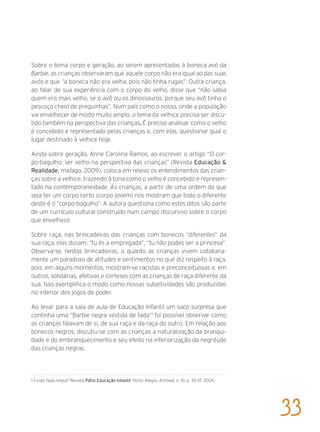 Sobre o tema corpo e geração, ao serem apresentadas à boneca avó da
Barbie, as crianças observaram que aquele corpo não era igual ao das suas
avós e que “a boneca não era velha, pois não tinha rugas”. Outra criança,
ao falar de sua experiência com o corpo do velho, disse que “não sabia
quem era mais velho, se o avô ou os dinossauros, porque seu avô tinha o
pescoço cheio de preguinhas”. Num país como o nosso, onde a população
vai envelhecer de modo muito amplo, o tema da velhice precisa ser discu-
tido também na perspectiva das crianças. É preciso analisar como o velho
é concebido e representado pelas crianças e, com elas, questionar qual o
lugar destinado à velhice hoje.
Ainda sobre geração, Anne Carolina Ramos, ao escrever o artigo “O cor-
po-bagulho: ser velho na perspectiva das crianças” (Revista Educação &
Realidade, ma/ago, 2009), coloca em relevo os entendimentos das crian-
ças sobre a velhice, trazendo à tona como o velho é concebido e represen-
tado na contemporaneidade. As crianças, a partir de uma ordem do que
seja ter um corpo certo (corpo jovem) nos mostram que todo o diferente
deste é o “corpo-bagulho”. A autora questiona como estes ditos são parte
de um currículo cultural construído num campo discursivo sobre o corpo
que envelhece.
Sobre raça, nas brincadeiras das crianças com bonecos “diferentes” da
sua raça, elas diziam: “tu és a empregada”, “tu não podes ser a princesa”.
Observa-se, nestas brincadeiras, o quanto as crianças vivem cotidiana-
mente um paradoxo de atitudes e sentimentos no que diz respeito à raça,
pois, em alguns momentos, mostram-se racistas e preconceituosas e, em
outros, solidárias, afetivas e corteses com as crianças de raça diferente da
sua. Isso exemplifica o modo como nossas subjetividades são produzidas
no interior dos jogos de poder.
Ao levar para a sala de aula de Educação Infantil um saco surpresa que
continha uma “Barbie negra vestida de fada”1
foi possível observar como
as crianças falavam de si, de sua raça e da raça do outro. Em relação aos
bonecos negros, discutiu-se com as crianças a naturalização da branqui-
dade e do embranquecimento e seu efeito na inferiorização da negritude
das crianças negras.
1 Existe fada negra? Revista Pátio Educação Infantil, Porto Alegre, Artmed, n. 10, p. 35-37, 2006.
33
 