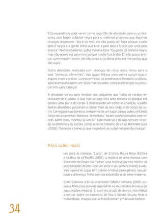 Esta experiência pode servir como sugestão de atividade para os profes-
sores, pois trazer a Barbie negra para o maternal propiciou que algumas
crianças dissessem: “ela é do mal, ela não podia ser fada porque a pele
dela é negra e a gente tinha que tirar a pele dela e trocar por uma pele
branca”. Nas brincadeiras, outra menina dizia: “Eu gosto de boneca negra,
mas não quero ela para mim porque a mãe fica braba. Eu não posso brin-
car com ninguém assim, ela não deixa, e, os desse jeito, ela me contou que
são sujos”.
Outra atividade, realizada com crianças de cinco anos, levou para a
sala “bonecos diferentes”, nos quais faltava uma perna ou um braço.
Alguns eram carecas. Junto com elas, os professores fizeram curativos,
aplicaram bandagens em seus machucados, colocaram lenços ou peru-
cas em suas cabeças.
A atividade serviu para mostrar aos pequenos que todos os corpos ne-
cessitam de cuidado, e que não se joga fora uma boneca só porque ela
perdeu uma parte do corpo. É interessante ver como as crianças, a partir
destas atividades, passaram a cuidar mais do seu corpo e do corpo do ou-
tro. Carregavam os bonecos sem perna de um lugar para o outro, evitando
forçá-los a caminhar. Bonecos “diferentes” foram confeccionados com te-
cido. Além disso, montou-se um KIT. Este material é de uso comum, fican-
do na biblioteca da escola, como se lê no trabalho de Circe Mara Marques
(2006) “Bonecos e bonecas que respeitam as subjetividades da criança”.
Para saber mais
Ler, para as crianças, “Luíza”, de Cristina Moura Rosa (Editora
e Gráfica da UFPel/RS, 2007), a história de uma menina com
Síndrome de Down, ou melhor, uma história que nos mostra as
possibilidades de eternizar um amor e seu pertencimento à vida.
Vale a pena ler o que tem a dizer Cristina sobre gênero, sexuali-
dade e diferença. Trilhe com ela esta história de amor materno.
Com “Cabruxa, a bruxa inventada” (Madre Bárbara, 2009), Lu-
ciana Abreu nos convida a penetrar no mundo das bruxas e de
suas poções mágicas. E, com seu grupo de alunos, nos instiga
a pensar sobre os conceitos de feio e bonito, bruxas feias e
malvestidas, magias que as transformam em bruxas fashion.
34
 