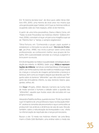 Em “A menina da bola rosa“, de Ana Laura Jalles Veras (Edi-
tora ATA, 2010), uma menina de onze anos nos mostra que
uma garota pode jogar futebol, sim! E que as meninas estão aí,
ocupando cada vez mais espaços, antes só de meninos.
A partir de uma linha psicanalítica, Diana e Mario Corso, em
“Fadas no divã: Psicanálise nas histórias infantis” (Editora Art-
med, 2006), convidam a traçar um percurso imagético que vai
do “Patinho feio” a “Vampi, o vampiro vegetariano”.
Tânia Fortuna, em “Conhecendo o grupo: jogos ajudam a
estabelecer a interação na sala de aula” (Revista do Profes-
sor, jan./mar., 1998), nos incita a pensar sobre como os/as
professores/as, ao conhecerem melhor seus grupos de tra-
balho, têm a possibilidade convidar as crianças a jogarem e
brincarem na escola.
Em Os brinquedos na mídia e na publicidade: estratégias de pro-
dução dos infantis. In: MORIGI, Valdir (org.). Mídia e represen-
tações da infância: narrativas contemporâneas (Champagnat,
2007), de minha autoria, trato da violência midiática que impõe
às crianças o consumo de imagens pertencentes a bonecos e
bonecas, bem como as imagens daquilo que deverão usar. Per-
gunta sobre os bonecos “diferentes” que não costumam fazer
parte das brincadeiras infantis, ou seja, bonecos negros, gays,
gordos, velhos, etc.
Em Ímpar (Projeto, 2002), Marcelo Carneiro da Cunha trata
de modo sensível e humano o debate sobre a questão dos
“diferentes”, aqueles que muitas vezes são excluídos em sua
própria inclusão.
Alexandra Padillha da Rosa, quando escreve “Profe, tua mão tá
suja! A trajetória de uma professora negra na Educação Infan-
til”, analisa os conceitos de preconceito e raça e como estes se
produziram nas práticas e dinâmicas da sala de aula. Discute,
também, sobre a naturalização da branquidade e seu efeito
na inferiorização da negritude das crianças pré-escolares.
Buscar o site “O medo nas histórias infantis” de Leila Berg-
mann e Eliete Zotti Bonfadini, uma análise sobre o medo das
35
 
