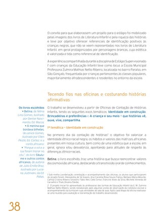 O convite para que elaborassem um projeto para o estágio foi mobilizado
pelas imagens dos livros de Literatura Infantil e pela riqueza das histórias
e teve por objetivo oferecer referenciais de identificação positivos às
crianças negras, que não se veem representadas nos livros de Literatura
Infantil, em geral protagonizados por personagens brancas, cuja estética
é valorizada e tida como referencial de identificação.
AexperiênciacompartilhadaduranteadisciplinadeEstágioSupervisionado
I1
com crianças da Educação Infantil teve como locus a Escola Municipal
Professora Zulmira Mathias Netto Ribeiro, localizada no bairro Paraíso, em
São Gonçalo, frequentada por crianças pertencentes às classes populares,
majoritariamente afrodescendentes e residentes no entorno da escola.
Tecendo fios nas oficinas e costurando histórias
afirmativas
O trabalho se desenvolveu a partir de Oficinas de Contação de Histórias
Infantis, tendo os seguintes eixos temáticos: Identidade em construção;
Brincadeiras e preferências e A criança e seu meio – que histórias vê,
ouve, vive, compartilha.
1ª temática – Identidade em construção
No primeiro dia da contação de histórias2
o objetivo foi valorizar a
identidade étnico-racial negra, os hábitos e valores das matrizes africanas
presentes em nossa cultura, bem como de uma estética que a escola, em
geral, ignora e/ou desvaloriza, apontando para atitudes de respeito às
diferenças étnico-raciais.
Betina, o livro escolhido, traz uma história que busca reencontrar valores
da cosmovisão africana, destacando a transmissão oral de conhecimentos.
1 Sob minha coordenação, orientação e acompanhamento das oficinas, os alunos que participaram
do projeto foram: Alessandra de Sá Soares, Ana Carolina Rosa Souza França, Bárbara Maria Mourão,
Camila Cristina Ribeiro Silvestre, Fábio Reis Clete Simor, Francine Alves da Silva, Michelle Almeida de
Carvalho e Thaís Oliveira Paixão.
2 O projeto inicial foi apresentado às professoras das turmas de Educação Infantil da E. M. Zulmira
Mathias Netto Ribeiro, sendo reelaborado após algumas visitas de observação do cotidiano escolar e
acompanhamento da turma em suas atividades de sala de aula. Após cada etapa da oficina realizava-
se uma reunião para avaliação e reorientação do trabalho desenvolvido.
Os livros escolhidos
• Betina, de Nilma
Lino Gomes, ilustrado
por Denise Nasci-
mento, Ed. Mazza;
• A menina que
bordava bilhetes,
de Lenice Gomes,
ilustrado por Ellen
Pestili, Ed. Cortez; e o
conto africano:
• “Porque o sol e a
lua foram morar no
céu”, do livro Sikulu-
me e outros contos
africanos, de autoria
de Júlio Emílio Braz,
ilustrado por Lucia-
na Justiniani, da Ed.
Pallas.
38
 