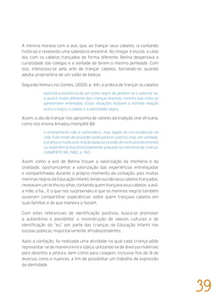 A menina morava com a avó, que, ao trançar seus cabelos, ia contando
histórias e revelando uma sabedoria ancestral. Ao chegar à escola, a cada
dia, com os cabelos trançados de forma diferente, Betina despertava a
curiosidade das colegas e a vontade de terem o mesmo penteado. Com
isso, interessou-se pela arte de trançar cabelos, tornando-se, quando
adulta, proprietária de um salão de beleza.
Segundo Nilma Lino Gomes, (2000, p. 44), a prática de trançar os cabelos
explicita a existência de um estilo negro de pentear-se e adornar-se,
o qual é muito diferente das crianças brancas, mesmo que estas se
apresentem enfeitadas. Essas situações ilustram a estreita relação
entre o negro, o cabelo e a identidade negra.
Assim, o ato de trançar nos aproxima de valores da tradição oral africana,
como nos ensina Amadou Hampâté Bâ:
o ensinamento não é sistemático, mas ligado às circunstâncias da
vida. Este modo de proceder pode parecer caótico, mas, em verdade,
é prático e muito vivo. A lição dada na ocasião de certo acontecimento
ou experiência fica profundamente gravada na memória da criança.
(HAMPÂTÉ BÂ, 1982, p. 192).
Assim como a avó de Betina trouxe a valorização da memória e da
oralidade, oportunizamos a valorização das experiências entrelaçadas
e compartilhadas durante o próprio momento da contação, pois muitas
meninas negras da Educação Infantil, tendo ou não seus cabelos trançados,
revelavam um brilho no olhar, contando quem trançava seus cabelos: a avó,
a mãe, a tia... E o que nos surpreendeu é que os meninos negros também
quiseram compartilhar experiências sobre quem trançava cabelos em
suas famílias e de que maneira o faziam.
Com estes referenciais de identificação positivos, busca-se promover
a autoestima e possibilitar a reconstrução de valores culturais e de
identificação do “eu” por parte das crianças da Educação Infantil nas
escolas públicas, majoritariamente afrodescendentes.
Após a contação, foi realizada uma atividade na qual cada criança pôde
representar-se de maneira livre e lúdica, utilizando-se de diversos materiais
para desenho e pintura, bem como para colagem, inclusive fios de lã de
diversas cores e nuances, a fim de possibilitar um trabalho de expressão
da identidade.
39
 