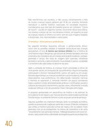 Não interferimos nas escolhas, e não causou estranhamento o fato
de muitas crianças negras optarem por lã de cor amarela, tentando
reproduzir o padrão estético valorizado na sociedade brasileira.
Consideramos que este tipo de trabalho precisa ser cotidiano. “Conta
de novo!!!”, ouvido em algumas turmas, recorrente nessa faixa etária,
nos revelou o prazer de ver, na Literatura Infantil, um espelho no qual
as crianças negras se olham e se veem, sem ter suas imagens negadas
e distorcidas, mas representadas e valorizadas.
2ª temática – Brincadeiras e preferências
Na segunda temática, buscamos articular o pertencimento étnico-
racial com as questões voltadas à realidade sociocultural das crianças
gonçalenses. O livro A menina que bordava bilhetes traz a história de
uma menina negra, Margarida, que através de bilhetes bordados estimula
a memória dos moradores de um vilarejo acerca de brincadeiras, cantigas,
parlendas e versos. Por meio de imagens bem coloridas, retratando
bordados e pinturas, e pela envolvente musicalidade e poesia, a oralidade
e a memória são valorizadas no decorrer da obra.
Após a contação da história, as crianças foram convidadas a retirar de
uma grande sacola um brinquedo de sua preferência. Alguns brinquedos
estimulavam o brincar individualmente, outros, em pares ou em grupo.
Durante algum tempo, as crianças escolheram suas brincadeiras, enquanto
observávamos suas preferências. Em determinado momento, meninas
e meninos se separaram. E, tentando interferir um pouco, convidamos
todos a pularem corda, desestabilizando práticas e construções sociais e
culturais do masculino e do feminino, que por vezes, infelizmente, a escola
acaba por reforçar, a fim de possibilitar maior interação entre todos.
A proposta apresentada em decorrência da história e do estímulo às
brincadeiras foi de registro, por meio do desenho, da brincadeira preferida
fora da escola, no ambiente familiar e junto ao grupo social de pertença.
Algumas questões nos chamaram atenção, tanto na contação da história,
quanto no processo de criação por parte das crianças. O fato de a estagiária
que contou a história numa das turmas ser negra, e ter os cabelos muito
parecidos com os da protagonista, foi motivo de comentário e de certo
“encantamento” por parte das meninas. “A Margarida parece com você, tia”,
diziam, valorizando tanto a identidade da estagiária quanto da protagonista
40
 