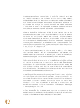 O desenvolvimento do material para o conto foi inspirado no grupo
Os Tapetes Contadores de Histórias. Foram criados cinco tapetes
representando cenas do conto. Consideramos que o colorido dos tapetes
que trazem as personagens despertaram ainda mais o interesse e a
curiosidade das crianças. Ao final da contação, elas foram convidadas
a “contarem de novo” e a explorarem o material, sentindo com suas
mãozinhas as diferentes texturas dos tapetes confeccionados.
Algumas estagiárias destacaram a fala de uma menina que, ao ser
questionada se a água e todo o seu povo caberiam na casa do sol e da
lua, disse: “No shopping ela caberia, até a do mar”. Algumas reflexões
foram feitas sobre a relação das crianças com o local e o pertencimento
sociocultural delas. Uma hipótese foi levantada: o fato de o Shopping de
São Gonçalo ficar na rodovia, de frente para o mar, e ser considerado “uma
grande construção no município”, poderia fazer com que ele comportasse
o mar, na visão de uma criança?
A primeira atividade proposta às crianças, após o conto, foi a de criarem
seus próprios tapetes. No seu desenvolvimento, percebemos uma
grande identificação delas com as personagens e com o seu simbolismo,
remetendo à origem, fato muito presente nos contos africanos.
Outra proposta decorrente do conto foi a criação de uma história coletiva.
As crianças se sentaram e formaram uma grande roda. Relembrando
nossas raízes africanas — que valorizam a sabedoria dos mais velhos, que
têm o hábito de narrar suas histórias e de compartilhar ensinamentos
com os mais jovens —, elas foram construindo sua própria história, a partir
dos referenciais familiares e da comunidade.
A realidade cotidiana, as experiências compartilhadas, o que é veiculado
na mídia, fatos reais e/ou imaginários foram elementos presentes nas
narrativas. Em algumas turmas, entremeando as histórias, aparecem
príncipes e princesas, a luta do bem contra o mal; em outras, está
presente a luta pela sobrevivência, em que o protagonista vai
enfrentando desafios, situações de violência, de abandono, até chegar
a um lugar seguro: sua casa.
A livre expressão das crianças pôde expressar um pouco de suas
palavramundo, consistindo em um importante momento de aprendizagem
mútua: somos todos ensinantes-aprendizes (Freire, 1988).
42
 