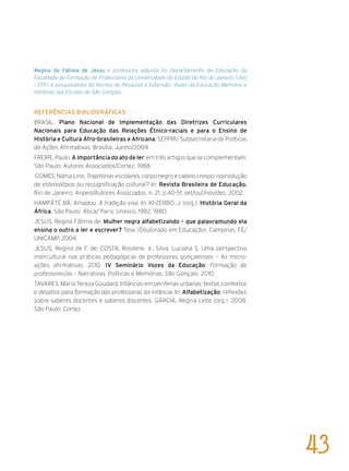 Regina de Fátima de Jesus é professora adjunta do Departamento de Educação da
Faculdade de Formação de Professores da Universidade do Estado do Rio de Janeiro (Uerj
– FFP) e pesquisadora do Núcleo de Pesquisa e Extensão: Vozes da Educação Memória e
Histórias das Escolas de São Gonçalo.
Referências bibliográficas
BRASIL. Plano Nacional de Implementação das Diretrizes Curriculares
Nacionais para Educação das Relações Étnico-raciais e para o Ensino de
História e Cultura Afro-brasileiras e Africana. SEPPIR/ Subsecretaria de Políticas
de Ações Afirmativas. Brasília, Junho/2009.
FREIRE,Paulo.A importância do ato de ler:emtrêsartigosquesecomplementam.
São Paulo: Autores Associados/Cortez, 1988.
GOMES, Nilma Lino. Trajetórias escolares, corpo negro e cabelo crespo: reprodução
de estereótipos ou ressignificação cultural? In: Revista Brasileira de Educação.
Rio de Janeiro: Anped/Autores Associados. n. 21, p.40-51, set/out/nov/dez, 2002.
HAMPÂTÉ BÂ, Amadou. A tradição viva. In: KI-ZERBO, J. (org.). História Geral da
África. São Paulo: Ática/ Paris: Unesco, 1982, 1980.
JESUS, Regina Fátima de. Mulher negra alfabetizando – que palavramundo ela
ensina o outro a ler e escrever? Tese (Doutorado em Educação). Campinas: FE/
UNICAMP, 2004.
JESUS, Regina de F. de; COSTA, Rosilene, V.; Silva, Luciana S. Uma perspectiva
intercultural nas práticas pedagógicas de professores gonçalenses — As micro-
ações afirmativas. 2010. IV Seminário Vozes da Educação: Formação de
professores/as – Narrativas, Políticas e Memórias. São Gonçalo. 2010.
TAVARES, Maria Tereza Goudard. Infâncias em periferias urbanas: textos, contextos
e desafios para formação das professoras da infância. In: Alfabetização: reflexões
sobre saberes docentes e saberes discentes. GARCIA, Regina Leite (org.). 2008.
São Paulo: Cortez.
43
 