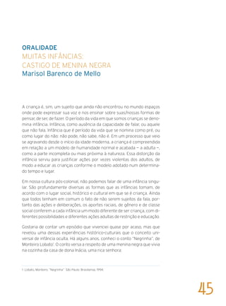 ORALIDADE
Muitas infâncias:
castigo de menina negra
marisol Barenco de Mello
A criança é, sim, um sujeito que ainda não encontrou no mundo espaços
onde pode expressar sua voz e nos ensinar sobre suas/nossas formas de
pensar, de ser, de fazer. O período da vida em que somos crianças se deno-
mina infância. Infância, como ausência da capacidade de falar, ou aquele
que não fala. Infância que é período da vida que se nomina como pré, ou
como lugar do não: não pode, não sabe, não é. Em um processo que veio
se agravando desde o início da idade moderna, a criança é compreendida
em relação a um modelo de humanidade normal e acabada — a adulta —,
como a parte incompleta ou mais próxima à natureza. Essa distorção da
infância serviu para justificar ações por vezes violentas dos adultos, de
modo a educar as crianças conforme o modelo adotado num determina-
do tempo e lugar.
Em nossa cultura pós-colonial, não podemos falar de uma infância singu-
lar. São profundamente diversas as formas que as infâncias tomam, de
acordo com o lugar social, histórico e cultural em que se é criança. Ainda
que todos tenham em comum o fato de não serem sujeitos da fala, por-
tanto das ações e deliberações, os aportes raciais, de gênero e de classe
social conferem a cada infância um modo diferente de ser criança, com di-
ferentes possibilidades e diferentes ações adultas de restrição e educação.
Gostaria de contar um episódio que vivenciei quase por acaso, mas que
revelou uma dessas experiências histórico-culturais que o conceito uni-
versal de infância oculta. Há alguns anos, conheci o conto “Negrinha”, de
Monteiro Lobato1
. O conto versa a respeito de uma menina negra que vivia
na cozinha da casa de dona Inácia, uma rica senhora:
1 Lobato, Monteiro. “Negrinha”. São Paulo: Brasiliense, 1994.
45
 
