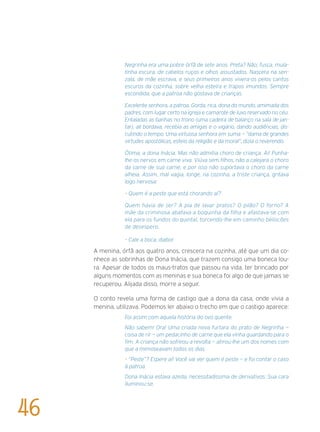 Negrinha era uma pobre órfã de sete anos. Preta? Não; fusca, mula-
tinha escura, de cabelos ruços e olhos assustados. Nascera na sen-
zala, de mãe escrava, e seus primeiros anos vivera-os pelos cantos
escuros da cozinha, sobre velha esteira e trapos imundos. Sempre
escondida, que a patroa não gostava de crianças.
Excelente senhora, a patroa. Gorda, rica, dona do mundo, amimada dos
padres, com lugar certo na igreja e camarote de luxo reservado no céu.
Entaladas as banhas no trono (uma cadeira de balanço na sala de jan-
tar), ali bordava, recebia as amigas e o vigário, dando audiências, dis-
cutindo o tempo. Uma virtuosa senhora em suma — “dama de grandes
virtudes apostólicas, esteio da religião e da moral”, dizia o reverendo.
Ótima, a dona Inácia. Mas não admitia choro de criança. Ai! Punha-
lhe os nervos em carne viva. Viúva sem filhos, não a calejara o choro
da carne de sua carne, e por isso não suportava o choro da carne
alheia. Assim, mal vagia, longe, na cozinha, a triste criança, gritava
logo nervosa:
– Quem é a peste que está chorando aí?
Quem havia de ser? A pia de lavar pratos? O pilão? O forno? A
mãe da criminosa abafava a boquinha da filha e afastava-se com
ela para os fundos do quintal, torcendo-lhe em caminho beliscões
de desespero.
– Cale a boca, diabo!
A menina, órfã aos quatro anos, crescera na cozinha, até que um dia co-
nhece as sobrinhas de Dona Inácia, que trazem consigo uma boneca lou-
ra. Apesar de todos os maus-tratos que passou na vida, ter brincado por
alguns momentos com as meninas e sua boneca foi algo de que jamais se
recuperou. Alijada disso, morre a seguir.
O conto revela uma forma de castigo que a dona da casa, onde vivia a
menina, utilizava. Podemos ler abaixo o trecho em que o castigo aparece:
Foi assim com aquela história do ovo quente.
Não sabem! Ora! Uma criada nova furtara do prato de Negrinha —
coisa de rir — um pedacinho de carne que ela vinha guardando para o
fim. A criança não sofreou a revolta — atirou-lhe um dos nomes com
que a mimoseavam todos os dias.
– “Peste”? Espere aí! Você vai ver quem é peste — e foi contar o caso
à patroa.
Dona Inácia estava azeda, necessitadíssima de derivativos. Sua cara
iluminou-se.
46
 