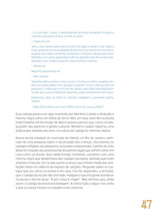 – Eu curo ela! — disse, e desentalando do trono as banhas foi para a
cozinha, qual perua choca, a rufar as saias.
– Traga um ovo.
Veio o ovo. Dona Inácia mesmo pô-lo na água a ferver; e de mãos à
cinta, gozando-se na prelibação da tortura, ficou de pé uns minutos, à
espera. Seus olhos contentes envolviam a mísera criança que, enco-
lhidinha a um canto, aguardava trêmula alguma coisa de nunca visto.
Quando o ovo chegou a ponto, a boa senhora chamou:
– Venha cá!
Negrinha aproximou-se.
– Abra a boca!
Negrinha abriu a boca, como o cuco, e fechou os olhos. A patroa, en-
tão, com uma colher, tirou da água “pulando” o ovo e zás! na boca da
pequena. E antes que o urro de dor saísse, suas mãos amordaçaram-
na até que o ovo arrefecesse. Negrinha urrou surdamente, pelo nariz.
Esperneou. Mas só. Nem os vizinhos chegaram a perceber aquilo.
Depois:
– Diga nomes feios aos mais velhos outra vez, ouviu, peste?
Esse castigo parecia ser algo inventado por Monteiro Lobato e atribuído à
menina negra como um efeito de terror. Mas um caso ocorrido na escola
onde trabalho me fez mudar de ideia e passei a pensar que, como um pes-
quisador das palavras e gestos culturais, Monteiro Lobato registrou uma
prática que subsiste aos anos, na cultura do castigo às meninas negras.
Numa escola estadual no município de Niterói, no Rio de Janeiro, parti-
cipei de uma pesquisa sobre a socialização das crianças. Discutíamos os
castigos infligidos aos pequenos, buscando compreender o ponto de vista
delas em relação aos processos de disciplinarização que sofrem, tanto em
casa como na escola. Num determinado momento, conversei com uma
menina negra que desdenhava dos castigos escolares, dizendo que eram
amenos e inócuos. Ela ria das outras crianças que tinham medo das ano-
tações feitas no caderno de registro de sanções. Perguntei sobre os cas-
tigos que ela sofria na escola e em casa. Ela me respondeu, a princípio,
que o castigo da escola não era nada. Indaguei o que era grave acontecer
na escola e ela me disse: “A pior coisa é xingar!”. Mas afirmou que, ainda
assim, o castigo da escola era bobagem. A transcrição a seguir nos conta
o que a criança revelou na sequência da conversa:
47
 