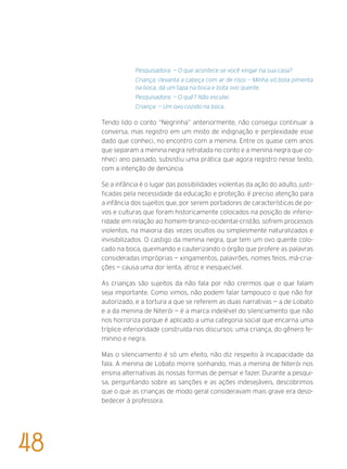 Pesquisadora: — O que acontece se você xingar na sua casa?
Criança: (levanta a cabeça com ar de riso) — Minha vó bota pimenta
na boca, dá um tapa na boca e bota ovo quente.
Pesquisadora: — O quê? Não escutei.
Criança: — Um ovo cozido na boca.
Tendo lido o conto “Negrinha” anteriormente, não consegui continuar a
conversa, mas registro em um misto de indignação e perplexidade esse
dado que conheci, no encontro com a menina. Entre os quase cem anos
que separam a menina negra retratada no conto e a menina negra que co-
nheci ano passado, subsistiu uma prática que agora registro nesse texto,
com a intenção de denúncia.
Se a infância é o lugar das possibilidades violentas da ação do adulto, justi-
ficadas pela necessidade da educação e proteção, é preciso atenção para
a infância dos sujeitos que, por serem portadores de características de po-
vos e culturas que foram historicamente colocados na posição de inferio-
ridade em relação ao homem-branco-ocidental-cristão, sofrem processos
violentos, na maioria das vezes ocultos ou simplesmente naturalizados e
invisibilizados. O castigo da menina negra, que tem um ovo quente colo-
cado na boca, queimando e cauterizando o órgão que profere as palavras
consideradas impróprias — xingamentos, palavrões, nomes feios, má-cria-
ções — causa uma dor lenta, atroz e inesquecível.
As crianças são sujeitos da não fala por não crermos que o que falam
seja importante. Como vimos, não podem falar tampouco o que não for
autorizado, e a tortura a que se referem as duas narrativas — a de Lobato
e a da menina de Niterói — é a marca indelével do silenciamento que não
nos horroriza porque é aplicado a uma categoria social que encarna uma
tríplice inferioridade construída nos discursos: uma criança, do gênero fe-
minino e negra.
Mas o silenciamento é só um efeito, não diz respeito à incapacidade da
fala. A menina de Lobato morre sonhando, mas a menina de Niterói nos
ensina alternativas às nossas formas de pensar e fazer. Durante a pesqui-
sa, perguntando sobre as sanções e as ações indesejáveis, descobrimos
que o que as crianças de modo geral consideravam mais grave era deso-
bedecer à professora.
48
 
