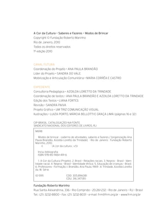 CANAL FUTURA
Coordenação do Projeto • ANA PAULA BRANDÃO
Líder do Projeto • SANDRA DO VALE
Mobilização e Articulação Comunitária • MARIA CORRÊA E CASTRO
EXPEDIENTE
Consultoria Pedagógica • AZOILDA LORETTO DA TRINDADE
Coordenação de textos • ANA PAULA BRANDÃO E AZOILDA LORETTO DA TRINDADE
Edição dos Textos • LIANA FORTES
Revisão • SANDRA PAIVA
Projeto Gráfico • UM TRIZ COMUNICAÇÃO VISUAL
Ilustrações • LUIZA PORTO, MÁrcia bellotti E GRAÇA LIMA (páginas 16 e 32)
CIP-BRASIL. CATALOGAÇÃO-NA-FONTE
SINDICATO NACIONAL DOS EDITORES DE LIVROS, RJ
M698
Modos de brincar : caderno de atividades, saberes e fazeres / [organização Ana
Paula Brandão, Azoilda Loretto da Trindade]. - Rio de Janeiro : Fundação Roberto
Marinho, 2010.
il. (A cor da cultura ; v.5)
Inclui bibliografia
ISBN 978-85-7484-491-6
1. A Cor da Cultura (Projeto). 2. Brasil - Relações raciais. 3. Negros - Brasil - Iden-
tidade racial. 4. Negros - Brasil - Identidade étnica. 5. Educação de crianças - Brasil.
6. Professores - Formação. I. Brandão, Ana Paula, 1969-. II. Trindade, Azoilda Loretto
da. III. Série.
10-5911. CDD: 305.896081
CDU: 316.347(81)
A Cor da Cultura – Saberes e Fazeres – Modos de Brincar
Copyright © Fundação Roberto Marinho
Rio de Janeiro, 2010
Todos os direitos reservados
1º edição 2010
Fundação Roberto Marinho
Rua Santa Alexandrina, 336 - Rio Comprido - 20.261-232 - Rio de Janeiro - RJ - Brasil
Tel.: (21) 3232-8800 - Fax: (21) 3232-8031 - e-mail: frm@frm.org.br - www.frm.org.br
 