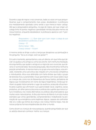 Durante o jogo de regras e nas conversas, todas as vezes em que pergun-
távamos qual o comportamento mais grave, desobedecer à professora
era imediatamente apontado como sendo o que merecia maior castigo.
Até que a pesquisadora perguntou, no jogo de regras, por que xingar um
colega tinha 14 pontos negativos (penalidade introduzida pela menina da
nossa história), enquanto desobedecer à professora aparecia com 7 pon-
tos negativos:
Pesquisadora: — [...] Quer dizer que é pior xingar o colega do que
desobedecer à professora. É isso?
Criança: — É!.
Outra criança: — Não...
Criança: (brava) — Tá bom!
A menina ainda se dirige a outra criança que desaprova sua pontuação e
lhe pergunta: “Se eu te xingar, você vai gostar”?
Em outro momento, apresentamos a ela um dilema, em que tinha que de-
cidir se ajudava uma amiga ou comia seu lanche. Sem nenhuma hesitação,
ela argumentou que ajudar a amiga era a regra de ouro na escola, que de-
veria vir acima de todas. Na escola pesquisada, não encontramos nenhuma
posição semelhante. A menina inseriu no grupo uma outra lógica, a da ami-
zade, revelando uma outra ética das relações em uma escola competitiva
e individualista, ética essa defendida com tanta ênfase que todo o grupo
de bolsistas ficou surpreendido. O que aprendemos com essas lições é que
as crianças são, como nos diz Boaventura de Sousa Santos, portadoras de
lógicas que invisibilizamos em nome da lógica hegemônica. Ainda que te-
nham ocupado historicamente o lugar da ausência, produzido eficazmen-
te pelos sujeitos que afirmaram sua superioridade racial, cognitiva, social,
produtiva, um olhar para os discursos e práticas dos sujeitos que nossa cul-
tura invisibilizou nos revela alternativas às práticas desumanizadoras que
muitas vezes naturalizamos. A ética da menina de Niterói é um dos muitos
exemplos que vimos aprendendo, compreendendo e trabalhando na pro-
moção de sua emergência como legítimas lógicas, capazes de confrontar
não só a visão que temos da criança e da criança menina negra, mas de
nossas próprias formas empobrecidas de olhar o mundo.
Como diziam as crianças de nossa pesquisa, quando perguntadas por que
os adultos deveriam conhecer melhor as crianças:
49
 