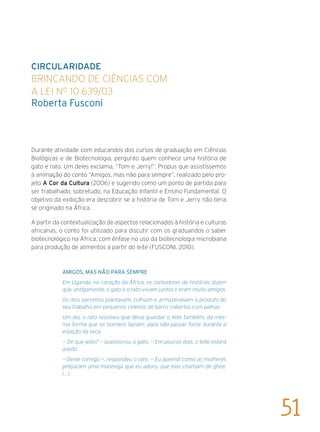 CIRCULARIDADE
Brincando de ciências com
a Lei nº 10.639/03
Roberta Fusconi
Durante atividade com educandos dos cursos de graduação em Ciências
Biológicas e de Biotecnologia, pergunto quem conhece uma história de
gato e rato. Um deles exclama, “Tom e Jerry!”. Propus que assistíssemos
à animação do conto “Amigos, mas não para sempre”, realizado pelo pro-
jeto A Cor da Cultura (2006) e sugerido como um ponto de partida para
ser trabalhado, sobretudo, na Educação Infantil e Ensino Fundamental. O
objetivo da exibição era descobrir se a história de Tom e Jerry não teria
se originado na África.
A partir da contextualização de aspectos relacionados à história e culturas
africanas, o conto foi utilizado para discutir com os graduandos o saber
biotecnológico na África, com ênfase no uso da biotecnologia microbiana
para produção de alimentos a partir do leite (FUSCONI, 2010).
Amigos, mas não para sempre
Em Uganda, no coração da África, os contadores de histórias dizem
que, antigamente, o gato e o rato viviam juntos e eram muito amigos.
Os dois parceiros plantavam, colhiam e armazenavam o produto do
seu trabalho em pequenos celeiros de barro cobertos com palhas.
Um dia, o rato resolveu que devia guardar o leite também, da mes-
ma forma que os homens faziam, para não passar fome durante a
estação da seca.
— De que jeito? — questionou o gato. — Em poucos dias, o leite estará
azedo.
— Deixe comigo —, respondeu o rato. — Eu aprendi como as mulheres
preparam uma manteiga que eu adoro, que elas chamam de ghee.
(...)
51
 