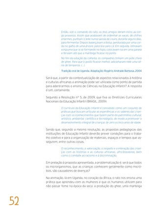 Então, sob o comando do rato, os dois amigos deram início ao lon-
go processo. Assim que acabavam de ordenhar as vacas, de chifres
enormes, punham o leite numa sacola de couro, durante alguns dias,
para fermentar. Depois balançavam a bolsa, pendurada por uma cor-
da no galho de uma árvore, para lá e para cá. Em seguida, retiravam
a espuma que ia se formando no topo, colocavam-na em uma panela
e ferviam até que a manteiga ficasse no ponto.
No fim da estação da colheita, os compadres tinham um pote cheio
de ghee. Para que o gosto ficasse melhor, adicionaram nele uma sé-
rie de temperos. (...)
Tradição oral de Uganda. Adaptação: Rogério Andrade Barbosa, 2004
Será que, a partir da contextualização de aspectos relacionados à história
e culturas africanas a animação pode ser utilizada como ponto de partida
para adentrarmos o ensino de Ciências na Educação Infantil? A resposta
é sim, certamente.
Segundo a Resolução n° 5, de 2009, que fixa as Diretrizes Curriculares
Nacionais da Educação Infantil (BRASIL, 2009)
O currículo da Educação Infantil é concebido como um conjunto de
práticas que buscam articular as experiências e os saberes das crian-
ças com os conhecimentos que fazem parte do patrimônio cultural,
artístico, ambiental, científico e tecnológico, de modo a promover o
desenvolvimento integral de crianças de zero a cinco anos de idade.
Sendo que, segundo a mesmo resolução, as propostas pedagógicas das
instituições de Educação Infantil deverão prever condições para o traba-
lho coletivo e para a organização de materiais, espaços e tempos que as-
segurem, entre outras coisas,
O reconhecimento, a valorização, o respeito e a interação das crian-
ças com as histórias e as culturas africanas, afro-brasileiras, bem
como o combate ao racismo e à discriminação.
Em prelação à proposta apresentada, a problematização é: será que todos
os microrganismos, que as crianças conhecem geralmente como micró-
bios, são causadores de doenças?
Na animação, lá em Uganda, no coração da África, o rato nos ensina uma
prática que aprendeu com as mulheres e que os humanos utilizam para
não passar fome na época da seca: a produção do ghee, uma manteiga
52
 