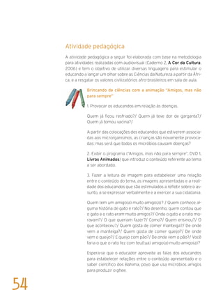 Atividade pedagógica
A atividade pedagógica a seguir foi elaborada com base na metodologia
para atividades realizadas com audiovisual (Caderno 2, A Cor da Cultura,
2006) e tem o objetivo de utilizar diversas linguagens para estimular o
educando a lançar um olhar sobre as Ciências da Natureza a partir da Áfri-
ca, e a resgatar os valores civilizatórios afro-brasileiros em sala de aula.
Brincando de ciências com a animação “Amigos, mas não
para sempre”
1. Provocar os educandos em relação às doenças.
Quem já ficou resfriado?/ Quem já teve dor de garganta?/
Quem já tomou vacina?/
A partir das colocações dos educandos que estiverem associa-
das aos microrganismos, as crianças são novamente provoca-
das: mas será que todos os micróbios causam doenças?
2. Exibir o programa (“Amigos, mas não para sempre”, DVD 1,
Livros Animados) que introduz o conteúdo referente ao tema
a ser abordado.
3. Fazer a leitura de imagem para estabelecer uma relação
entre o conteúdo do tema, as imagens apresentadas e a reali-
dade dos educandos que são estimulados a refletir sobre o as-
sunto, a se expressar verbalmente e a exercer a sua cidadania.
Quem tem um amigo(a) muito amigo(a)? / Quem conhece al-
guma história de gato e rato?/ No desenho, quem contou que
o gato e o rato eram muito amigos?/ Onde o gato e o rato mo-
ravam?/ O que queriam fazer?/ Como?/ Quem ensinou?/ O
que aconteceu?/ Quem gosta de comer manteiga?/ De onde
vem a manteiga?/ Quem gosta de comer queijo?/ De onde
vem o queijo?/ E queijo com pão?/ De onde vem o pão?/ Você
faria o que o rato fez com teu(tua) amigo(a) muito amigo(a)?
Espera-se que o educador aproveite as falas dos educandos
para estabelecer relações entre o conteúdo apresentado e o
saber científico dos Bahima, povo que usa micróbios amigos
para produzir o ghee.
54
 