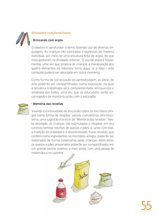 Atividades complementares
· Brincando com argila
O objetivo é aprofundar o tema, fazendo uso de diversas lin-
guagens. As crianças são solicitadas a expressar, de maneira
individual, por meio de uma escultura feita de argila, do que
mais gostaram na atividade anterior. O uso de argila é funda-
mental, uma vez que propicia às crianças a manipulação dos
quatro elementos da natureza: terra, água, ar e fogo – este
conteúdo poderá ser abordado em outro momento.
Como forma de socialização da aprendizagem, as obras de
arte poderão ser compartilhadas numa exposição, na qual
a temática trabalhada será complementada, enriquecida e
ampliada por todos, uma vez que os educandos serão en-
carregados de montá-la junto com o educador.
· Memória das receitas
Visando à continuidade da discussão sobre os micróbios ami-
gos como forma de resgatar valores civilizatórios afro-brasi-
leiros, uma sugestão é brincar de “Memória das receitas”. Nes-
ta atividade, as crianças são estimuladas a resgatar em seu
convívio familiar receitas de queijos e pães, e, junto com elas,
a tradição da oralidade e a ancestralidade. Essas receitas, que
contêm como ingredientes os micróbios amigos, poderão ser
elaboradas de forma cooperativa pelas crianças. Além disso,
os queijos e pães preparados poderão ser compartilhados em
um grande lanche coletivo, e mais ainda, com uma pitada de
matemática na cozinha!
55
 