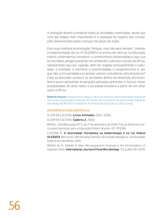 A avaliação deverá considerar todas as atividades vivenciadas, sendo que
uma das etapas mais importantes é a avaliação do registro das concep-
ções desenvolvidas pelas crianças nas peças de argila.
Com essa releitura da animação “Amigos, mas não para sempre”, visando
à implementação da Lei nº 10.639/03 no ensino de ciências na Educação
Infantil, pretendemos introduzir o conhecimento biotecnológico (que usa
os micróbios amigos) presente nos ambientes culturais e sociais da África,
representada aqui por Uganda, além de resgatar principalmente a ludici-
dade, a oralidade, a memória, a ancestralidade, o cooperativismo e, por
que não, a circularidade e os demais valores civilizatórios afro-brasileiros?
Cabe ao educador conduzir as atividades dentro da dimensão afro-brasi-
leira e assim apresentar às gerações passadas, presentes, e futuras, novas
possibilidades de olhar sobre a sociedade brasileira a partir de um olhar
sobre a África.
Roberta Fusconi é doutora em Ecologia e Recursos Naturais pela Universidade Federal de
São Carlos, pesquisadora do Núcleo de Estudos Afro-brasileiros da Universidade Federal de
Uberlândia (NEAB-UFU) e presidente do Instituto de Educação e Cultura Gunga.
Referências bibliográficas
A COR DA CULTURA, Livros Animados, DVD 1, 2006.
A COR DA CULTURA, Caderno 2, 2006.
BRASIL. CNE/Resolução Nº 5, de 17 de dezembro de 2009. Fixa as Diretrizes Cur-
riculares Nacionais para a Educação Infantil. Brasília –DF, 17/12/98.
FUSCONI, R. A diversidade microbiana na biotecnologia e na Lei federal
10.639/03. Minicurso. XXII Semana Científica de Estudos Biológicos, Universidade
Federal de Uberlândia, 2010.
ONGOL M. P.; ASANO K. Main Microorganisms Involved in the Fermentation of
Ugandan Ghee. International Journal of Food Microbiology, 133, p.286–291, 2009.
56
 
