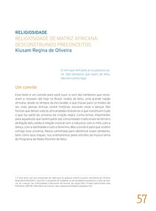 RELIGIOSIDADE
Religiosidade de matriz africana:
desconstruindo preconceitos
Kiusam Regina de Oliveira
O som que vem pelo ar, eu já posso ou-
vir. São tambores que soam de Ketu,
não tem como fugir.
Um convite
Esse texto é um convite para você ouvir o som dos tambores que resso-
aram e ressoam até hoje no Brasil, vindos de Ketu, uma grande nação
africana, desde os tempos da escravidão, e que trouxe para cá modos de
ser, viver, pensar, brincar, contar histórias, escrever, rezar e dançar. São
formas que deram vida às africanidades brasileiras e que constituem tudo
o que faz parte do universo da criação negra. Como temas importantes
para aqueles/as que fazem parte das comunidades tradicionais de terreiro
da Nação Ketu estão a relação visceral com a natureza, com o mito, com a
dança, com a identidade e com o feminino. Meu convite é para que visitem
comigo esse universo. Nessa caminhada para identificar esses tambores,
bem como seus toques, nos orientaremos pelas estrofes da música tema
do Programa de Rádio Povinho de Ketu1
.
1 É uma série com seis programas de rádio para os públicos infantil e juvenil, vencedora do I Prêmio
Roquette-Pinto/2010, e que tem o propósito de trabalhar as africanidades brasileiras e o jeito de edu-
car as crianças nas comunidades tradicionais de terreiro da nação Ketu. Projeto patrocinado pela
Petrobrás, ARPUB e Ministério da Cultura. Veja: www.povinhodeketu.blogspot.com.
57
 