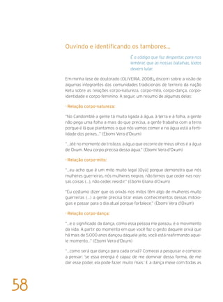 Ouvindo e identificando os tambores...
É o código que faz despertar, para nos
lembrar, que as nossas batalhas, todos
devem lutar.
Em minha tese de doutorado (Oliveira, 2008), discorri sobre a visão de
algumas integrantes das comunidades tradicionais de terreiro da nação
Ketu sobre as relações corpo-natureza, corpo-mito, corpo-dança, corpo-
identidade e corpo-feminino. A seguir, um resumo de algumas delas:
· Relação corpo-natureza:
“No Candomblé a gente tá muito ligada à água, à terra e à folha, a gente
não pega uma folha a mais do que precisa, a gente trabalha com a terra
porque é lá que plantamos o que nós vamos comer e na água está a ferti-
lidade dos peixes...” (Ebomi Vera d’Oxum)
“...até no momento de tristeza, a água que escorre de meus olhos é a água
de Oxum. Meu corpo precisa dessa água.” (Ebomi Vera d’Oxum)
· Relação corpo-mito:
“...eu acho que é um mito muito legal [Oyá] porque demonstra que nós
mulheres guerreiras, nós mulheres negras, não temos que ceder nas nos-
sas coisas (...), não ceder, resistir.” (Ebomi Eliana d’Oxum)
“Eu costumo dizer que os orixás nos mitos têm algo de mulheres muito
guerreiras (...) a gente precisa tirar esses conhecimentos dessas mitolo-
gias e passar para o dia atual porque fortalece.” (Ebomi Vera d’Oxum)
· Relação corpo-dança:
“...e o significado da dança, como essa pessoa me passou, é o movimento
da vida. A partir do momento em que você faz o gesto daquele orixá que
há mais de 5.000 anos dançou daquele jeito, você está reafirmando aque-
le momento...” (Ebomi Vera d’Oxum)
“...como será que dança para cada orixá? Comecei a pesquisar e comecei
a pensar: ‘se essa energia é capaz de me dominar dessa forma, de me
dar esse poder, ela pode fazer muito mais.’ E a dança mexe com todas as
58
 