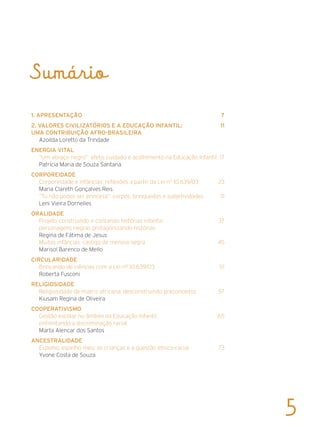 Sumário
1. APRESENTAÇÃO	 7
2. Valores Civilizatórios e a Educação Infantil: 	 11
uma contribuição afro-brasileira
Azoilda Loretto da Trindade
Energia Vital	
“Um abraço negro”: afeto, cuidado e acolhimento na Educação Infantil	 17
Patrícia Maria de Souza Santana
Corporeidade	
Corporeidade e infâncias: reflexões a partir da Lei n0
10.639/03	 23
Maria Clareth Gonçalves Reis
“Tu não podes ser princesa”: corpos, brinquedos e subjetividades	 31
Leni Vieira Dornelles
Oralidade
Projeto construindo e contando histórias infantis:	 37
personagens negras protagonizando histórias
Regina de Fátima de Jesus
Muitas infâncias: castigo de menina negra	 45
Marisol Barenco de Mello
Circularidade
Brincando de ciências com a Lei nº 10.639/03	 51
Roberta Fusconi
Religiosidade
Religiosidade de matriz africana: desconstruindo preconceitos	 57
Kiusam Regina de Oliveira
Cooperativismo
Gestão escolar no âmbito da Educação Infantil: 	 65
enfrentando a discriminação racial
Marta Alencar dos Santos
Ancestralidade
Espelho, espelho meu: as crianças e a questão étnico-racial	 73
Yvone Costa de Souza
5
 