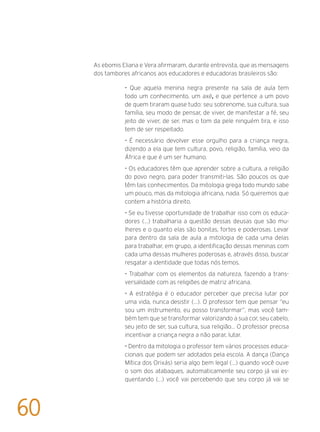 As ebomis Eliana e Vera afirmaram, durante entrevista, que as mensagens
dos tambores africanos aos educadores e educadoras brasileiros são:
• Que aquela menina negra presente na sala de aula tem
todo um conhecimento, um axé, e que pertence a um povo
de quem tiraram quase tudo: seu sobrenome, sua cultura, sua
família, seu modo de pensar, de viver, de manifestar a fé, seu
jeito de viver, de ser, mas o tom da pele ninguém tira, e isso
tem de ser respeitado.
• É necessário devolver esse orgulho para a criança negra,
dizendo a ela que tem cultura, povo, religião, família, veio da
África e que é um ser humano.
• Os educadores têm que aprender sobre a cultura, a religião
do povo negro, para poder transmiti-las. São poucos os que
têm tais conhecimentos. Da mitologia grega todo mundo sabe
um pouco, mas da mitologia africana, nada. Só queremos que
contem a história direito.
• Se eu tivesse oportunidade de trabalhar isso com os educa-
dores (...) trabalharia a questão dessas deusas que são mu-
lheres e o quanto elas são bonitas, fortes e poderosas. Levar
para dentro da sala de aula a mitologia de cada uma delas
para trabalhar, em grupo, a identificação dessas meninas com
cada uma dessas mulheres poderosas e, através disso, buscar
resgatar a identidade que todas nós temos.
• Trabalhar com os elementos da natureza, fazendo a trans-
versalidade com as religiões de matriz africana.
• A estratégia é o educador perceber que precisa lutar por
uma vida, nunca desistir (...). O professor tem que pensar “eu
sou um instrumento, eu posso transformar”, mas você tam-
bém tem que se transformar valorizando a sua cor, seu cabelo,
seu jeito de ser, sua cultura, sua religião... O professor precisa
incentivar a criança negra a não parar, lutar.
• Dentro da mitologia o professor tem vários processos educa-
cionais que podem ser adotados pela escola. A dança (Dança
Mítica dos Orixás) seria algo bem legal (...) quando você ouve
o som dos atabaques, automaticamente seu corpo já vai es-
quentando (...) você vai percebendo que seu corpo já vai se
60
 