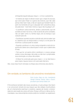 entregando àquele batuque, toque (...) e traz a autoestima.
• A história do negro no Brasil é dizer que o negro foi escravo,
que serve para limpar as sujeiras dos brancos, que não sabe
pensar, falar, fazer nada, a não ser aquilo que mandem fazer. A
partir do momento em que o educador tem consciência disso,
ele pode dizer: “você não é menos, é igual, não é qualquer um”.
• O professor coloca barreiras, desde o preconceito, que ele
acredita só estar nos livros, e não vai atrás de outras verdades,
não vai saber como é a família negra, ele só enxerga o que
colocam para ele.
• O professor, quando vai para a sala de aula, precisa saber que
é o dedinho que vai empurrando a criança e, se ele parar de
incentivar, a pessoa pode se acabar.
• Quando o professor vir uma criança xingando a outra de ne-
guinha do cabelo duro, deverá parar e dizer que o cabelo dela
é lindo.
• Tem que ter um pacto entre o professor e o aluno, porque
senão a coisa não pega, não anda; se não tiver cumplicidade,
essa amarração, as coisas não andam.
• O Brasil foi construído pelo povo negro (...) e se não fosse o
povo negro, riqueza nesse e em outro país não teria.
Obs.: essas falas foram retiradas na íntegra das entrevistas das ebomis.
Em verdade, os tambores são ancestres reveladores
Oyá cruzou fogo no céu, mandando
Xangô chamar, Oxóssi, Ibeji e Oxum,
pra dizer que somos todos um.
É! Os tambores também são nossos ancestrais, e muito antigos. Eles falam
e se comunicam através de seus toques que são códigos inconfundíveis
de um chamamento espiritual e corpóreo, capazes de revelar a necessi-
dade de valorização da cultura africana. Porque a África é o Berço da Hu-
manidade e seus descendentes diretos estão lá e também se espalharam
61
 
