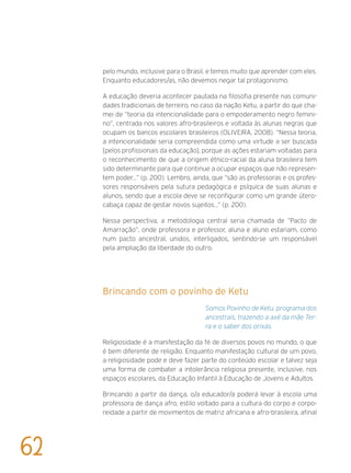 pelo mundo, inclusive para o Brasil, e temos muito que aprender com eles.
Enquanto educadores/as, não devemos negar tal protagonismo.
A educação deveria acontecer pautada na filosofia presente nas comuni-
dades tradicionais de terreiro, no caso da nação Ketu, a partir do que cha-
mei de “teoria da intencionalidade para o empoderamento negro femini-
no”, centrada nos valores afro-brasileiros e voltada às alunas negras que
ocupam os bancos escolares brasileiros (OLIVEIRA, 2008). “Nessa teoria,
a intencionalidade seria compreendida como uma virtude a ser buscada
[pelos profissionais da educação], porque as ações estariam voltadas para
o reconhecimento de que a origem étnico-racial da aluna brasileira tem
sido determinante para que continue a ocupar espaços que não represen-
tem poder...” (p. 200). Lembro, ainda, que “são as professoras e os profes-
sores responsáveis pela sutura pedagógica e psíquica de suas alunas e
alunos, sendo que a escola deve se reconfigurar como um grande útero-
cabaça capaz de gestar novos sujeitos...” (p. 200).
Nessa perspectiva, a metodologia central seria chamada de “Pacto de
Amarração”, onde professora e professor, aluna e aluno estariam, como
num pacto ancestral, unidos, interligados, sentindo-se um responsável
pela ampliação da liberdade do outro.
Brincando com o povinho de Ketu
Somos Povinho de Ketu, programa dos
ancestrais, trazendo a axé da mãe Ter-
ra e o saber dos orixás.
Religiosidade é a manifestação da fé de diversos povos no mundo, o que
é bem diferente de religião. Enquanto manifestação cultural de um povo,
a religiosidade pode e deve fazer parte do conteúdo escolar e talvez seja
uma forma de combater a intolerância religiosa presente, inclusive, nos
espaços escolares, da Educação Infantil à Educação de Jovens e Adultos.
Brincando a partir da dança, o/a educador/a poderá levar à escola uma
professora de dança afro, estilo voltado para a cultura do corpo e corpo-
reidade a partir de movimentos de matriz africana e afro-brasileira, afinal
62
 